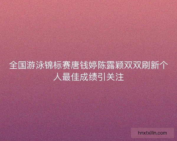 全国游泳锦标赛唐钱婷陈露颖双双刷新个人最佳成绩引关注