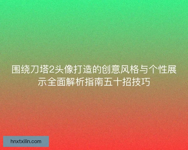 围绕刀塔2头像打造的创意风格与个性展示全面解析指南五十招技巧