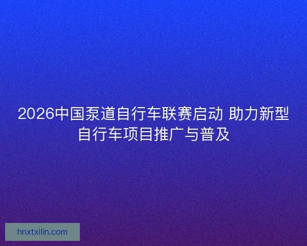 2026中国泵道自行车联赛启动 助力新型自行车项目推广与普及