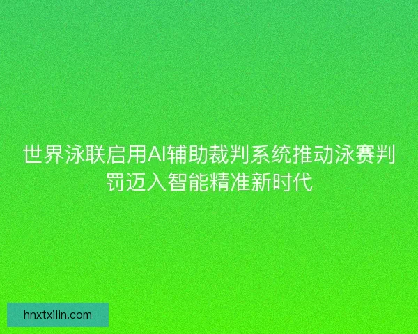 世界泳联启用AI辅助裁判系统推动泳赛判罚迈入智能精准新时代