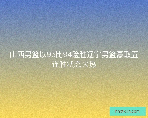 山西男篮以95比94险胜辽宁男篮豪取五连胜状态火热