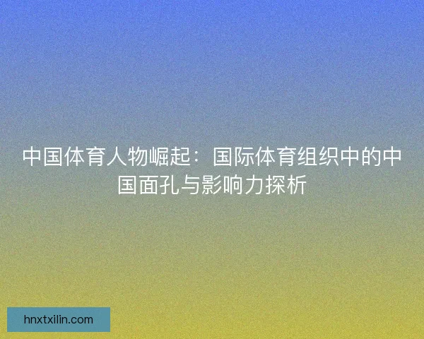 中国体育人物崛起：国际体育组织中的中国面孔与影响力探析